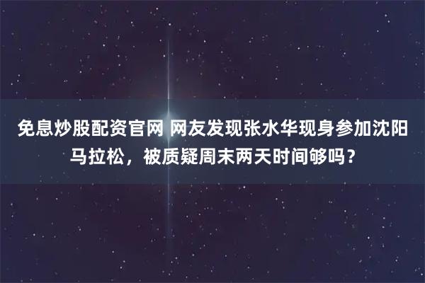 免息炒股配资官网 网友发现张水华现身参加沈阳马拉松,被质疑周末两天时间够吗?