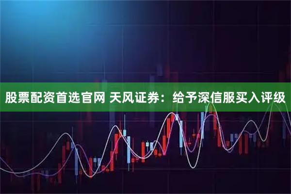 股票配资首选官网 天风证券：给予深信服买入评级