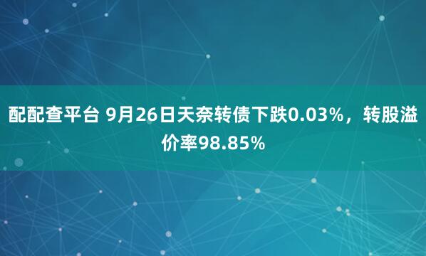 配配查平台 9月26日天奈转债下跌0.03%，转股溢价率98.85%