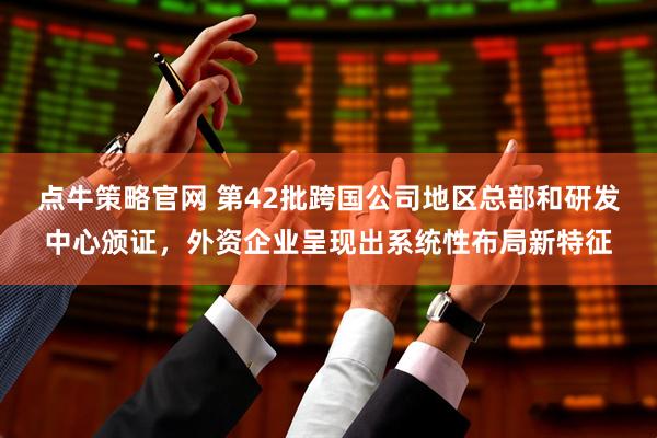 点牛策略官网 第42批跨国公司地区总部和研发中心颁证，外资企业呈现出系统性布局新特征