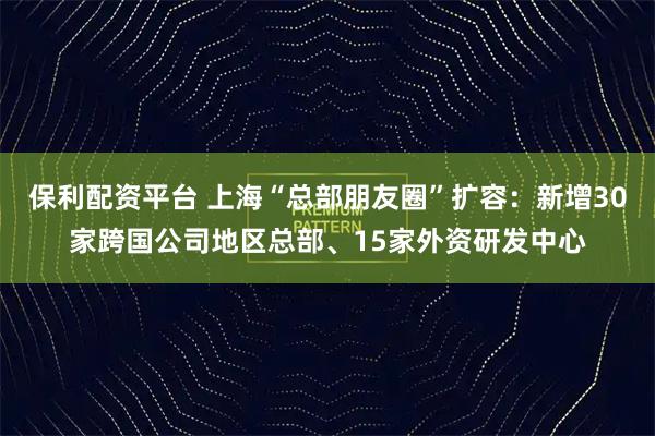 保利配资平台 上海“总部朋友圈”扩容：新增30家跨国公司地区总部、15家外资研发中心