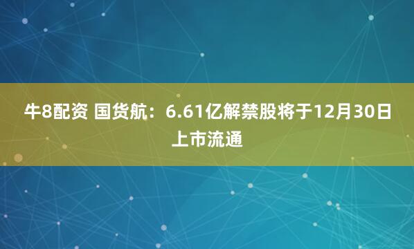 牛8配资 国货航：6.61亿解禁股将于12月30日上市流通