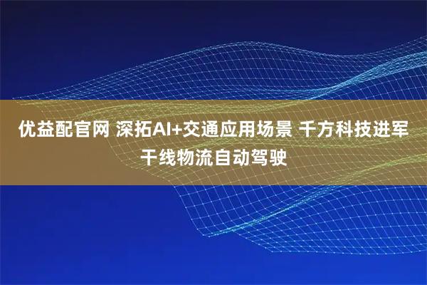 优益配官网 深拓AI+交通应用场景 千方科技进军干线物流自动驾驶