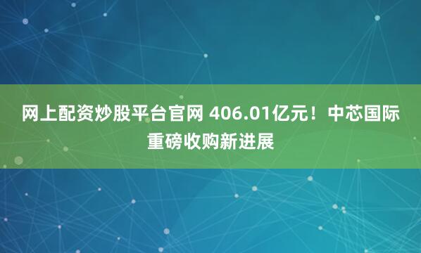 网上配资炒股平台官网 406.01亿元!中芯国际重磅收购新进展