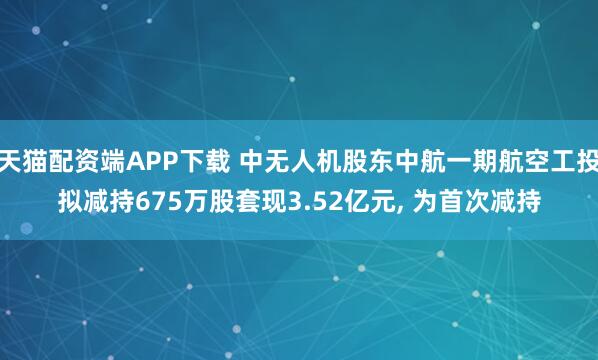 天猫配资端APP下载 中无人机股东中航一期航空工投拟减持675万股套现3.52亿元, 为首次减持