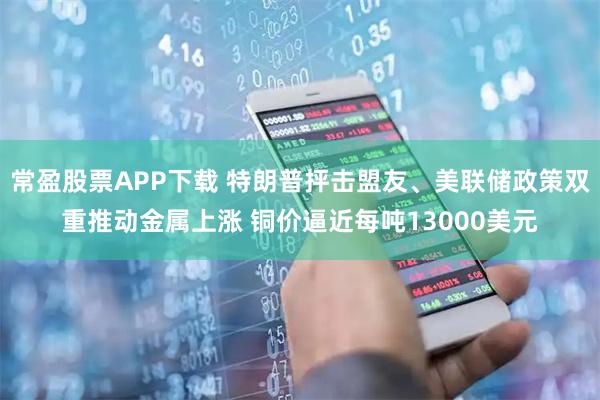 常盈股票APP下载 特朗普抨击盟友、美联储政策双重推动金属上涨 铜价逼近每吨13000美元