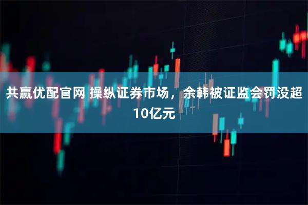 共赢优配官网 操纵证券市场，余韩被证监会罚没超10亿元