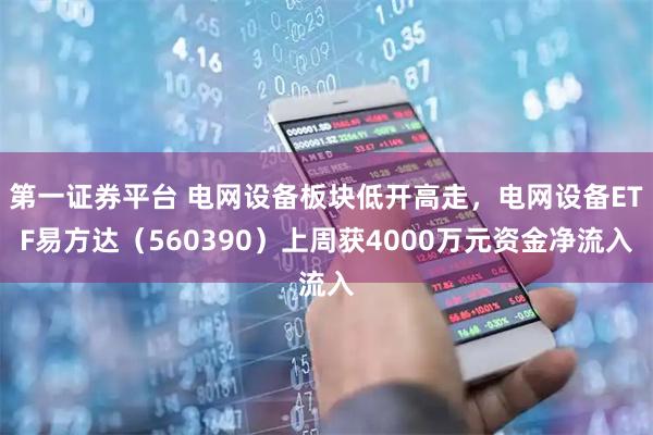 第一证券平台 电网设备板块低开高走，电网设备ETF易方达（560390）上周获4000万元资金净流入
