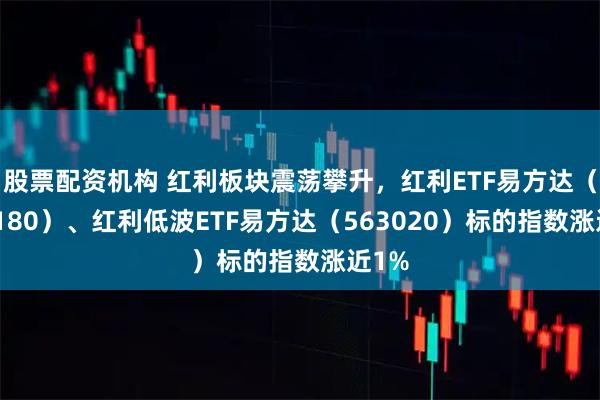 股票配资机构 红利板块震荡攀升，红利ETF易方达（515180）、红利低波ETF易方达（563020）标的指数涨近1%