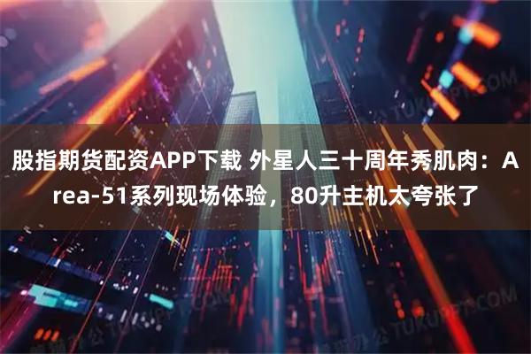 股指期货配资APP下载 外星人三十周年秀肌肉:Area-51系列现场体验,80升主机太夸张了