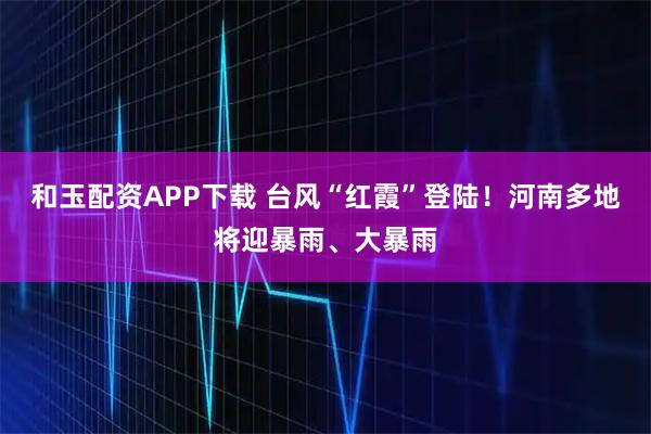 和玉配资APP下载 台风“红霞”登陆！河南多地将迎暴雨、大暴雨