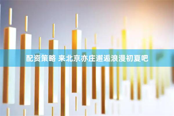 配资策略 来北京亦庄邂逅浪漫初夏吧