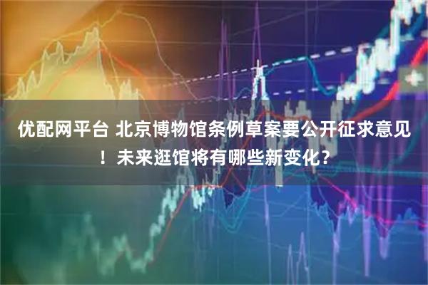 优配网平台 北京博物馆条例草案要公开征求意见！未来逛馆将有哪些新变化？