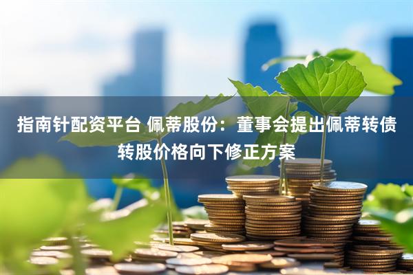 指南针配资平台 佩蒂股份：董事会提出佩蒂转债转股价格向下修正方案