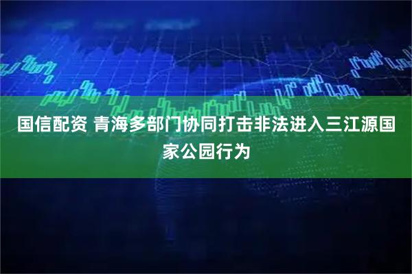 国信配资 青海多部门协同打击非法进入三江源国家公园行为