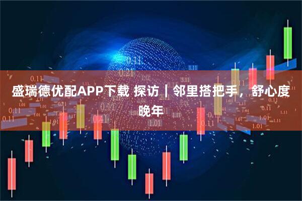 盛瑞德优配APP下载 探访｜邻里搭把手，舒心度晚年
